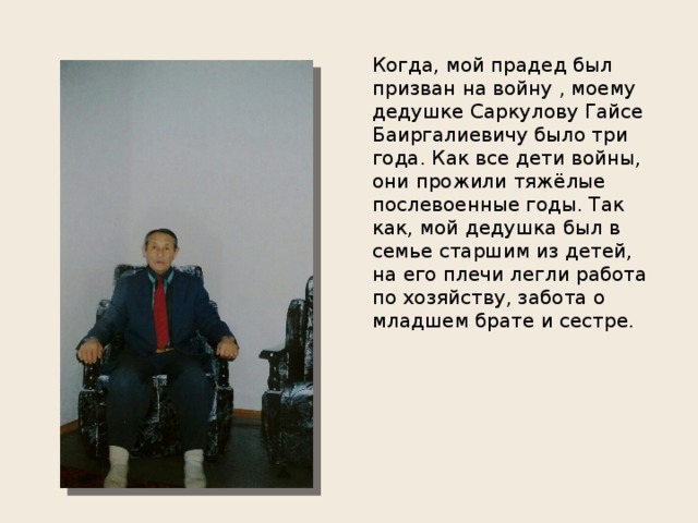 Когда, мой прадед был призван на войну , моему дедушке Саркулову Гайсе Баиргалиевичу было три года. Как все дети войны, они прожили тяжёлые послевоенные годы. Так как, мой дедушка был в семье старшим из детей, на его плечи легли работа по хозяйству, забота о младшем брате и сестре. 