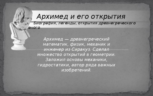  Архимед и его открытия  Биография, легенды, открытия древнегреческого ученого Архимед — древнегреческий математик, физик, механик и инженер из Сиракуз. Сделал множество открытий в геометрии. Заложил основы механики, гидростатики, автор ряда важных изобретений. 