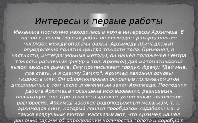 Интересы и первые работы Механика постоянно находилась в круге интересов Архимеда. В одной из своих первых работ он исследует распределение нагрузок между опорами балки. Архимеду принадлежит определение понятия центра тяжести тела. Применяя, в частности, интеграционные методы, он нашёл положение центра тяжести различных фигур и тел. Архимед дал математический вывод законов рычага. Ему приписывают гордую фразу: 