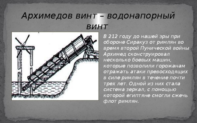 Архимедов винт – водонапорный винт В 212 году до нашей эры при обороне Сиракуз от римлян во время второй Пунической войны Архимед сконструировал несколько боевых машин, которые позволили горожанам отражать атаки превосходящих в силе римлян в течение почти трех лет. Одной из них стала система зеркал, с помощью которой египтяне смогли сжечь флот римлян. 