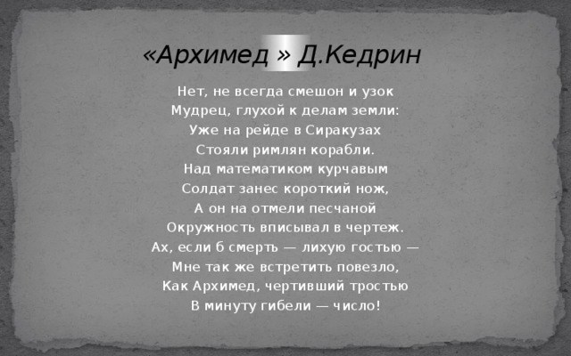 «Архимед » Д.Кедрин Нет, не всегда смешон и узок Мудрец, глухой к делам земли: Уже на рейде в Сиракузах Стояли римлян корабли. Над математиком курчавым Солдат занес короткий нож, А он на отмели песчаной Окружность вписывал в чертеж. Ах, если б смерть — лихую гостью — Мне так же встретить повезло, Как Архимед, чертивший тростью В минуту гибели — число! 