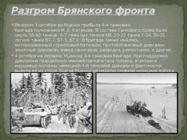 Разгром Брянского фронта   Вечером 3 октября во Мценск прибыла 4-я танковая бригада полковника М. Е. Катукова. В составе танкового полка было около 56-60 танков: 6-7 тяжелых танков КВ, 20-22 танка Т-34, 30-31 легкие танки БТ-7, БТ-5, БТ-2. В бригаде также имелись моторизованный стрелковый батальон, противотанковый дивизион, зенитный дивизион, взвод санитаров, разведка, ремонтники, и другие. 4 октября на окраине Мценска 4-я танковая бригада, при поддержке дивизиона гвардейских миномётов капитана Чумака, атаковала маршевые колонны немецкой 4-й танковой дивизии и фактически вывела её из строя. Бои за Мценск на неделю сковали немецкие войска. 