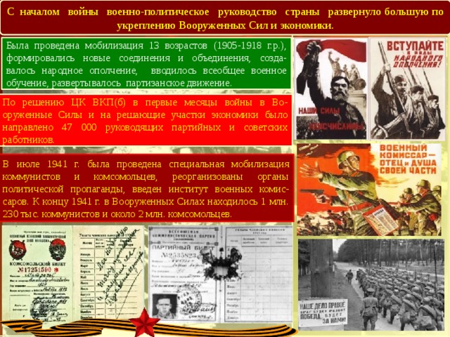 В С началом войны военно-политическое руководство страны развернуло большую по укреплению Вооруженных Сил и экономики. Была проведена мобилизация 13 возрастов (1905-1918 г.р.), формировались новые соединения и объединения, созда-валось народное ополчение, вводилось всеобщее военное обучение, развертывалось партизанское движение. По решению ЦК ВКП(б) в первые месяцы войны в Во-оруженные Силы и на решающие участки экономики было направлено 47 000 руководящих партийных и советских работников. В июле 1941 г. была проведена специальная мобилизация коммунистов и комсомольцев, реорганизованы органы политической пропаганды, введен институт военных комис-саров. К концу 1941 г. в Вооруженных Силах находилось 1 млн. 230 тыс. коммунистов и около 2 млн. комсомольцев. 