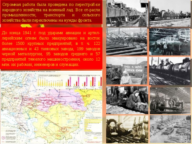 Огромная работа была проведена по перестрой-ке народного хозяйства на военный лад. Все от-расли промышленности, транспорта и сельского хозяйства были переключены на нужды фронта. До конца 1941 г. под ударами авиации и артил-лерийским огнем было эвакуировано на восток более 1500 крупных предприятий, в т. ч. 122 авиационных и 43 танковых завода, 199 заводов черной металлургии, 95 заводов среднего и 57 предприятий тяжелого машиностроения, около 12 млн. их рабочих, инженеров и служащих. 