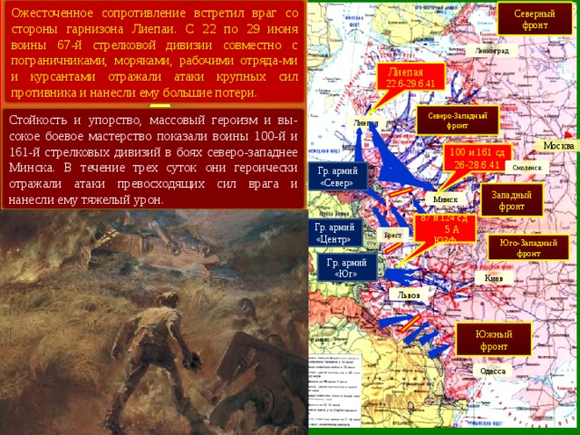 Ожесточенное сопротивление встретил враг со стороны гарнизона Лиепаи. С 22 по 29 июня воины 67-й стрелковой дивизии совместно с пограничниками, моряками, рабочими отряда-ми и курсантами отражали атаки крупных сил противника и нанесли ему большие потери. Северный фронт Ленинград Лиепая 22.6-29.6.41 Северо-Западный фронт Стойкость и упорство, массовый героизм и вы-сокое боевое мастерство показали воины 100-й и 161-й стрелковых дивизий в боях северо-западнее Минска. В течение трех суток они героически отражали атаки превосходящих сил врага и нанесли ему тяжелый урон. Лиепая Москва 100 и 161 сд 26-28.6.41 Смоленск Гр. армий «Север» Западный фронт Минск 87 и 124 сд 5 А ЮЗФ Гр. армий «Центр» Брест Юго-Западный фронт Гр. армий «Юг» Киев Львов Южный фронт Одесса 