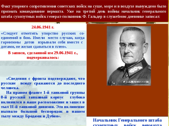 Факт упорного сопротивления советских войск на суше, море и в воздухе вынуждено было признать командование вермахта. Уже на третий день войны начальник генерального штаба сухопутных войск генерал-полковник Ф. Гальдер в служебном дневнике записал: 24.06.1941 г. «Следует отметить упорство русских со-единений в бою. Имели место случаи, когда гарнизоны дотов взрывали себя вместе с дотами, не желая сдаваться в плен».   В записи, сделанной им 29.06.1941 г., подчеркивалось:  «Сведения с фронта подтверждают, что русские всюду сражаются до последнего человека.  На правом фланге 1-й танковой группы 8-й русский танковый корпус глубоко вклинился в наше расположение и зашел в тыл 11-й танковой дивизии. Это вклинение вызвало большой беспорядок в нашем тылу между Бродами и Дубно». Начальник Генерального штаба сухопутных войск вермахта генерал-полковник Ф. Гальдер        