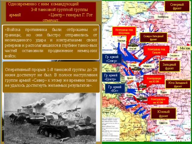 Северный фронт Одновременно с ним командующий 3-й танковой группой группы армий «Центр» генерал Г. Гот отмечал: Ленинград «Войска противника были отброшены от границы, но они быстро отправились от неожиданного удара и контратаками своих резервов и располагавшихся в глубине танко-вых частей остановили продвижение немец-ких войск. Контрудар под Шяуляем Северо-Западный фронт Лиепая Москва Контрудар под Гродно Шяуляй Смоленск Гр. армий «Север» Западный фронт Оперативный прорыв 1-й танковой группы до 28 июня достигнут не был. В полосе наступления группе армий «Север» к этому же времени также не удалось достигнуть желаемых результатов». Гродно Минск Гр. армий «Центр» Контрудары мк ЮЗФ Контрудары мк ЮЗФ Брест Юго-Западный фронт Гр. армий «Юг» Ровно Киев Броды Контрудары мк ЮЗФ Южный фронт Одесса 