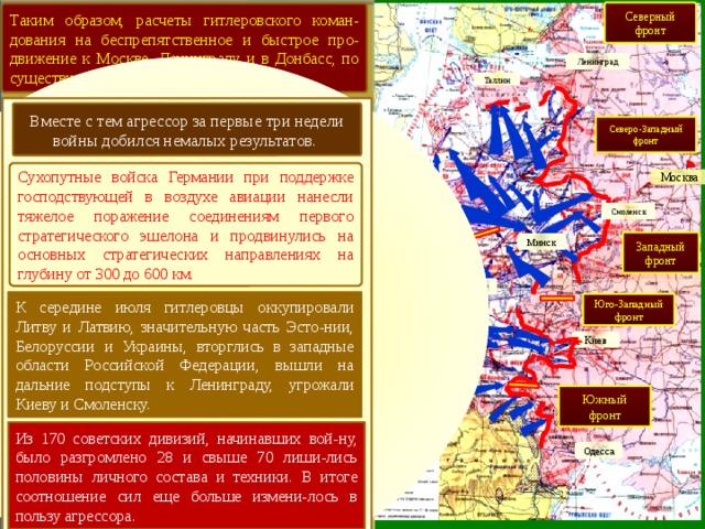 Северный фронт Таким образом, расчеты гитлеровского коман-дования на беспрепятственное и быстрое про-движение к Москве, Ленинграду и в Донбасс, по существу провалились. Ленинград Таллин Вместе с тем агрессор за первые три недели войны добился немалых результатов. Северо-Западный фронт Сухопутные войска Германии при поддержке господствующей в воздухе авиации нанесли тяжелое поражение соединениям первого стратегического эшелона и продвинулись на основных стратегических направлениях на глубину от 300 до 600 км. Москва Гр. армий «Север» Смоленск Западный фронт Минск Гр. армий «Центр» Брест К середине июля гитлеровцы оккупировали Литву и Латвию, значительную часть Эсто-нии, Белоруссии и Украины, вторглись в западные области Российской Федерации, вышли на дальние подступы к Ленинграду, угрожали Киеву и Смоленску. Юго-Западный фронт Гр. армий «Юг» Киев Южный фронт Из 170 советских дивизий, начинавших вой-ну, было разгромлено 28 и свыше 70 лиши-лись половины личного состава и техники. В итоге соотношение сил еще больше измени-лось в пользу агрессора. Одесса 