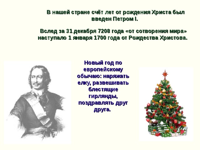 В нашей стране счёт лет от рождения Христа был введен Петром I. Вслед за 31 декабря 7208 года «от сотворения мира» наступало 1 января 1700 года от Рождества Христова. Новый год по европейскому обычаю: наряжать елку, развешивать блестящие гирлянды, поздравлять друг друга.