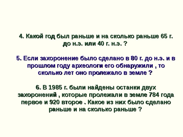 4. Какой год был раньше и на сколько раньше 65 г. до н.э. или 40 г. н.э. ?  5. Если захоронение было сделано в 80 г. до н.э. и в прошлом году археологи его обнаружили , то сколько лет оно пролежало в земле ?  6. В 1985 г. были найдены останки двух захоронений , которые пролежали в земле 784 года первое и 920 второе . Какое из них было сделано раньше и на сколько раньше ?