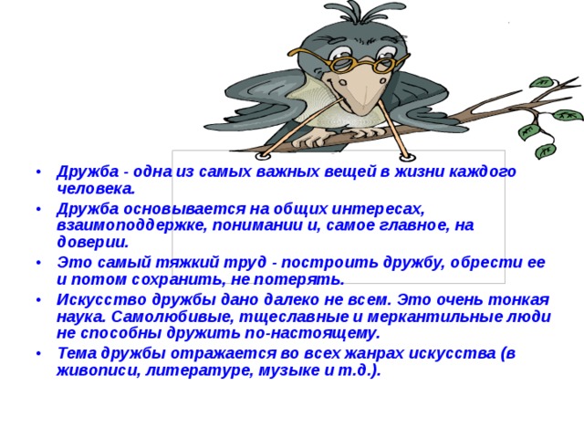 Дружба - одна из самых важных вещей в жизни каждого человека. Дружба основывается на общих интересах, взаимоподдержке, понимании и, самое главное, на доверии.  Это самый тяжкий труд - построить дружбу, обрести ее и потом сохранить, не потерять.  Искусство дружбы дано далеко не всем. Это очень тонкая наука. Самолюбивые, тщеславные и меркантильные люди не способны дружить по-настоящему.  Тема дружбы отражается во всех жанрах искусства (в живописи, литературе, музыке и т.д.).  