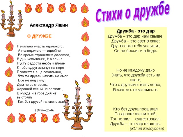  Александр Яшин   О ДРУЖБЕ  Печальна участь одинокого,  А нелюдимого — вдвойне  Во время странствия далекого, В дни испытаний, На войне. Пусть радости необычайные К тебе вдруг хлынут на порог — Покажется еще печальнее,  Что ты друзей нажить не смог.  Все не под силу: Дом не выстроить, Хорошей песни не сложить, В нужде и в горе дня не выстоять  Как без друзей на свете жить?  1944—1946  Дружба - это дар Дружба – это дар нам свыше, Дружба – это свет в окне; Друг всегда тебя услышит, Он не бросит и в беде.   Но не каждому дано Знать, что дружба есть на свете, Что с друзьями жить легко, Веселее с ними вместе.   Кто без друга прошагал По дороге жизни этой, Тот не жил – существовал. Дружба – это мир планеты.  (Юлия Белоусова) 