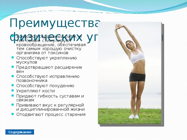 Преимущества физических упражнений Ускоряют сердечный ритм, и тем самым стимулируют кровообращение, обеспечивая тем самым хорошую очистку организма от токсинов Способствуют укреплению мускулов Предотвращают расширение вен Способствуют исправлению позвоночника Способствуют похудению Укрепляют кости Придают гибкость суставам и связкам Прививают вкус к регулярной и дисциплинированной жизни Отодвигают процесс старения Содержание 
