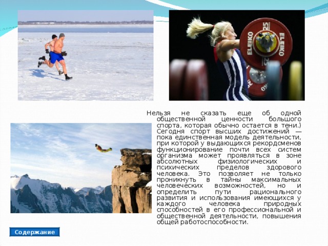 Нельзя не сказать еще об одной общественной ценности большого спорта, которая обычно остается в тени.) Сегодня спорт высших достижений — пока единственная модель деятельности, при которой у выдающихся рекордсменов функционирование почти всех систем организма может проявляться в зоне абсолютных физиологических и психических пределов здорового человека. Это позволяет не только проникнуть в тайны максимальных человеческих возможностей, но и определить пути рационального развития и использования имеющихся у каждого человека природных способностей в его профессиональной и общественной деятельности, повышения общей работоспособности. Содержание 