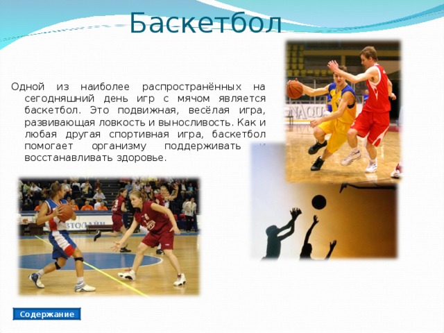 Баскетбол Одной из наиболее распространённых на сегодняшний день игр с мячом является баскетбол. Это подвижная, весёлая игра, развивающая ловкость и выносливость. Как и любая другая спортивная игра, баскетбол помогает организму поддерживать и восстанавливать здоровье. Содержание 