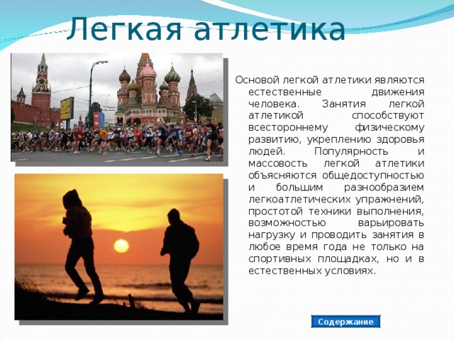 Легкая атлетика Основой легкой атлетики являются естественные движения человека. Занятия легкой атлетикой способствуют всестороннему физическому развитию, укреплению здоровья людей. Популярность и массовость легкой атлетики объясняются общедоступностью и большим разнообразием легкоатлетических упражнений, простотой техники выполнения, возможностью варьировать нагрузку и проводить занятия в любое время года не только на спортивных площадках, но и в естественных условиях. Содержание 