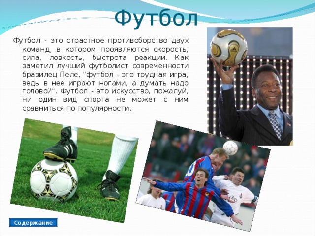 Футбол Футбол - это страстное противоборство двух команд, в котором проявляются скорость, сила, ловкость, быстрота реакции. Как заметил лучший футболист современности бразилец Пеле, 