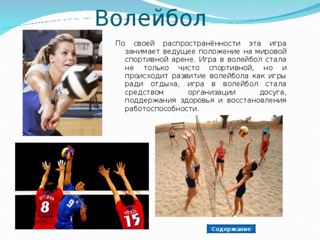  Волейбол По своей распространённости эта игра занимает ведущее положение на мировой спортивной арене. Игра в волейбол стала не только чисто спортивной, но и происходит развитие волейбола как игры ради отдыха, игра в волейбол стала средством организации досуга, поддержания здоровья и восстановления работоспособности. Содержание 