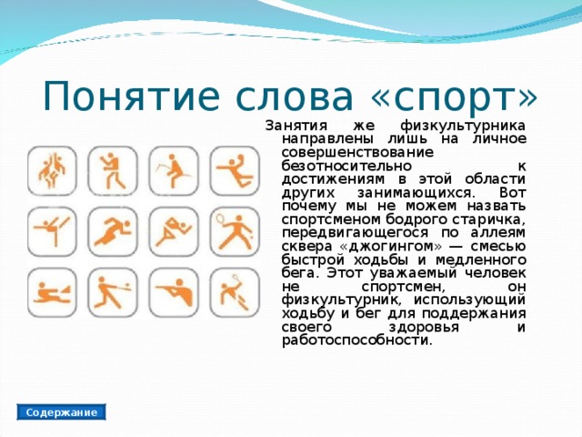 Понятие слова «спорт» Занятия же физкультурника направлены лишь на личное совершенствование безотносительно к достижениям в этой области других занимающихся. Вот почему мы не можем назвать спортсменом бодрого старичка, передвигающегося по аллеям сквера «джогингом» — смесью быстрой ходьбы и медленного бега. Этот уважаемый человек не спортсмен, он физкультурник, использующий ходьбу и бег для поддержания своего здоровья и работоспособности. Содержание 
