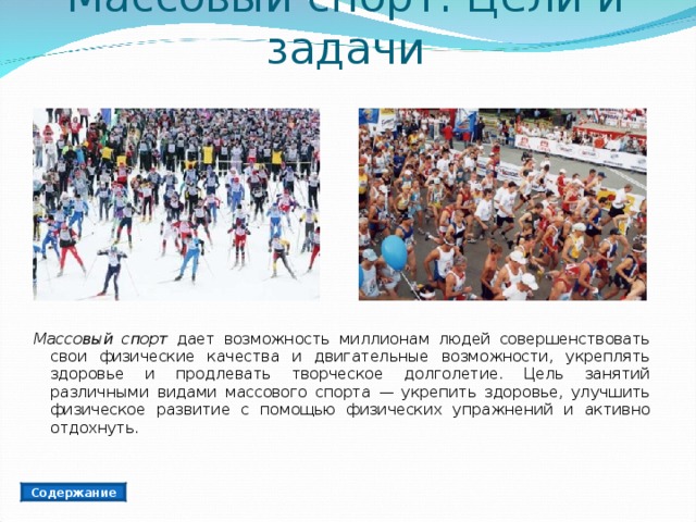 Массовый спорт. Цели и задачи Массовый спорт дает возможность миллионам людей совершенствовать свои физические качества и двигательные возможности, укреплять здоровье и продлевать творческое долголетие. Цель занятий различными видами массового спорта — укрепить здоровье, улучшить физическое развитие с помощью физических упражнений и активно отдохнуть. Содержание 