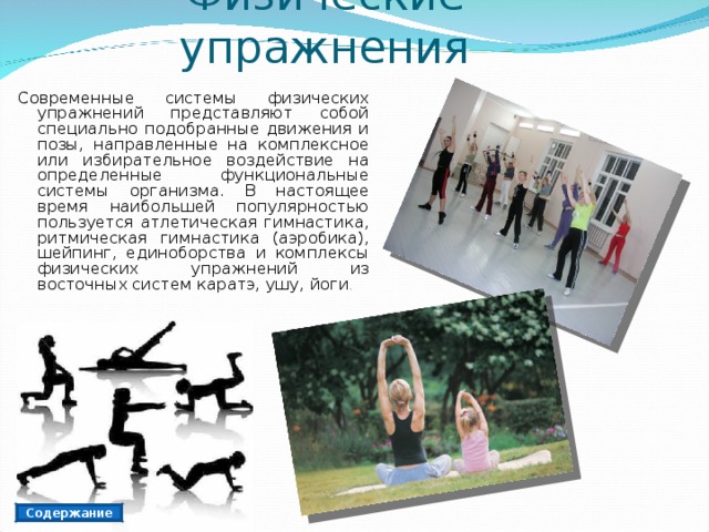Физические упражнения Современные системы физических упражнений представляют собой специально подобранные движения и позы, направленные на комплексное или избирательное воздействие на определенные функциональные системы организма. В настоящее время наибольшей популярностью пользуется атлетическая гимнастика, ритмическая гимнастика (аэробика), шейпинг, единоборства и комплексы физических упражнений из восточных систем каратэ, ушу, йоги . Содержание 