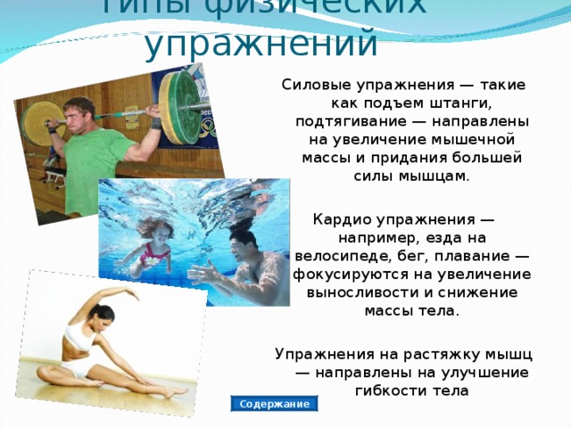 Типы физических упражнений Силовые упражнения — такие как подъем штанги, подтягивание — направлены на увеличение мышечной массы и придания большей силы мышцам. Кардио упражнения — например, езда на велосипеде, бег, плавание — фокусируются на увеличение выносливости и снижение массы тела. Упражнения на растяжку мышц — направлены на улучшение гибкости тела Содержание 