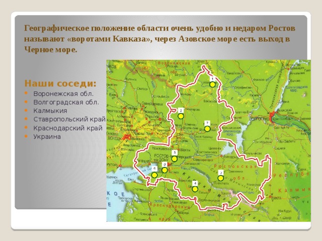 Географическое положение области очень удобно и недаром Ростов называют «воротами Кавказа», через Азовское море есть выход в Черное море.    Наши соседи: Воронежская обл. Волгоградская обл. Калмыкия Ставропольский край Краснодарский край Украина 