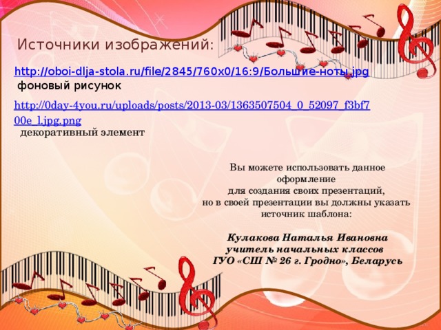 Источники изображений: http://oboi-dlja-stola.ru/file/2845/760x0/16:9/Большие-ноты.jpg  фоновый рисунок http://0day-4you.ru/uploads/posts/2013-03/1363507504_0_52097_f3bf700e_l.jpg.png  декоративный элемент Вы можете использовать данное оформление для создания своих презентаций, но в своей презентации вы должны указать источник шаблона: Кулакова Наталья Ивановна учитель начальных классов ГУО «СШ № 26 г. Гродно», Беларусь 