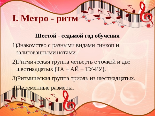 I. Метро - ритм Шестой - седьмой год обучения 1)Знакомство с разными видами синкоп и залигованными нотами. 2)Ритмическая группа четверть с точкой и две шестнадцатых (ТА – АЙ – ТУ-РУ). 3)Ритмическая группа триоль из шестнадцатых. 4)Переменные размеры. 