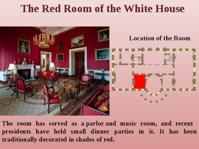 The Red Room of the White House Location of the Room The room has served as a parlor and music room, and recent presidents have held small dinner parties in it. It has been traditionally decorated in shades of red. 