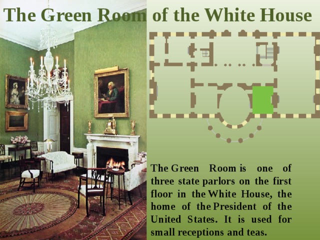 The Green Room of the White House The Green Room is one of three state parlors on the first floor in the White House, the home of the President of the United States. It is used for small receptions and teas.  