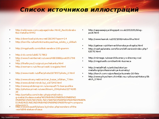 Список источников иллюстраций   http://wikinews.com.ua/page/index.html/_/tech/obrabotka-metalla-r9442  http://download-pictures.net/18/243?open=14 http://borrilla.ru/kartinki/nastoyaschee_zoloto_v_slitkah  http://imgplusdb.com/slitok-serebra-100-gramm  http://vk.com/club81717862 http://www.liveinternet.ru/users/4883388/post251798745 http://likeforyou2.ru/gruziya-chekanka.html http://woman-v.ru/chto-privezti-iz-egipta.html  http://www.msstr.ru/offer/photo/187857/photo_2.html  http://www.strany.net/iran/iran_bazar_isfahan_7.htm http://www.obitel-minsk.by/_oid7246.html http://www.putidorogi-nn.ru/evropa/571-tsar-pushka http://photos.privet.ru/user/bloom_234/photo/227428526 http://portalka.com/index.php/portal/vokrug-sveta/chudesa-sveta/%D0%BA%D0%BE%D0%BB%D0%BE%D1%81%D1%81-%D1%80%D0%BE%D0%B4%D0%BE%D1%81%D1%81%D0%BA%D0%B8%D0%B9?tmpl=component&print=1 http://www.beautifulplace.by/index.php/wonders-of-the-world/98-statue-of-zeus    http://appeasejoya.blogspot.co.uk/2013/01/blog-post.html  http://www.leanok.ru/2015/06/motoviliha.html  http://getwar.ru/shlem-erikhonskaya-shapka.html http://nashaplaneta.com/forum/lofiversion/index.php?t2076.html  http://mimege.ru/search/kuznecy-v-drevney-rusi http://imgplusdb.com/kartinki-kuzneca  http://metall4all.ru/articles/istoriya-metallurgii/professionalnye-kuznetsy/ http://korch.com.ru/professija-kuznets-16-foto http://www.physchem.chimfak.rsu.ru/Source/History/Sketch_2.html 