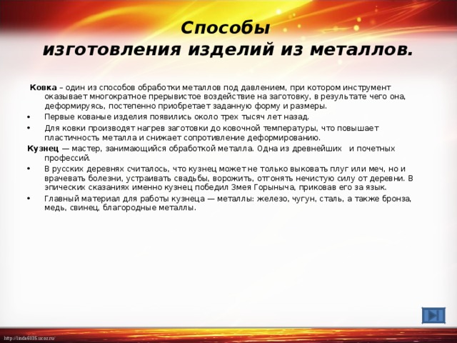 Способы  изготовления изделий из металлов.  Ковка – один из способов обработки металлов под давлением, при котором инструмент оказывает многократное прерывистое воздействие на заготовку, в результате чего она, деформируясь, постепенно приобретает заданную форму и размеры. Первые кованые изделия появились около трех тысяч лет назад. Для ковки производят нагрев заготовки до ковочной температуры, что повышает пластичность металла и снижает сопротивление деформированию. Кузнец — мастер, занимающийся обработкой металла. Одна из древнейших и почетных профессий. В русских деревнях считалось, что кузнец может не только выковать плуг или меч, но и врачевать болезни, устраивать свадьбы, ворожить, отгонять нечистую силу от деревни. В эпических сказаниях именно кузнец победил Змея Горыныча, приковав его за язык. Главный материал для работы кузнеца — металлы: железо, чугун, сталь, а также бронза, медь, свинец, благородные металлы.  