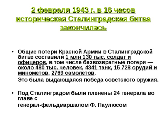   2 февраля 1943 г. в 16 часов историческая Сталинградская битва закончилась     Общие потери Красной Армии в Сталинградской битве составили 1 млн 130 тыс. солдат и офицеров , в том числе безвозвратные потери — около 480 тыс. человек , 4341 танк , 15 728 орудий и минометов , 2769 самолетов .  Это была выдающаяся победа советского оружия.  Под Сталинградом были пленены 24 генерала во главе с  генерал-фельдмаршалом Ф. Паулюсом 