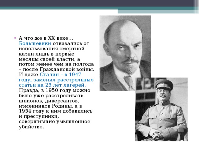 А что же в XX веке… Большевики отказались от использования смертной казни лишь в первые месяцы своей власти, а потом менее чем на полгода – после Гражданской войны. И даже Сталин – в 1947 году, заменил расстрельные статьи на 25 лет лагерей. Правда, в 1950 году можно было уже расстреливать шпионов, диверсантов, изменников Родины, а в 1954 году к ним добавились и преступники, совершившие умышленное убийство. 