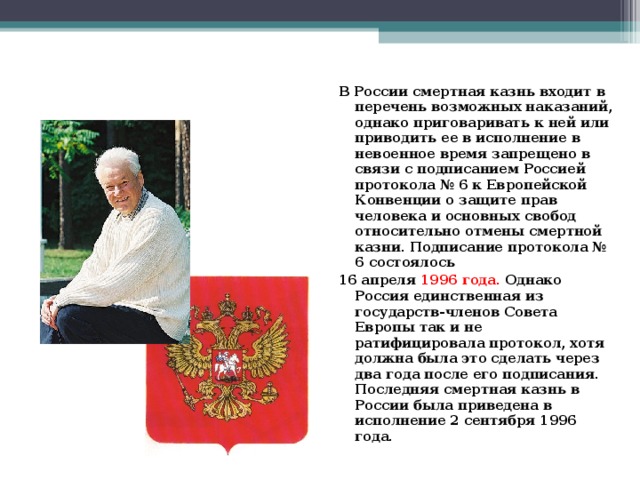 В России смертная казнь входит в перечень возможных наказаний, однако приговаривать к ней или приводить ее в исполнение в невоенное время запрещено в связи с подписанием Россией протокола № 6 к Европейской Конвенции о защите прав человека и основных свобод относительно отмены смертной казни. Подписание протокола № 6 состоялось 16 апреля 1996 года. Однако Россия единственная из государств-членов Совета Европы так и не ратифицировала протокол, хотя должна была это сделать через два года после его подписания. Последняя смертная казнь в России была приведена в исполнение 2 сентября 1996 года.  