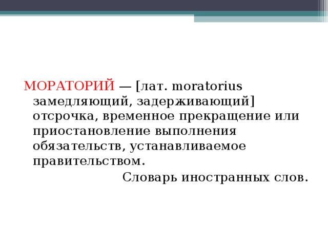 МОРАТОРИЙ   — [лат. moratorius замедляющий, задерживающий] отсрочка, временное прекращение или приостановление выполнения обязательств, устанавливаемое правительством. Словарь иностранных слов. 