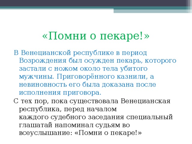 «Помни о пекаре!» В Венецианской республике в период Возрождения был осужден пекарь, которого застали с ножом около тела убитого мужчины. Приговорённого казнили, а невиновность его была доказана после исполнения приговора. С тех пор, пока существовала Венецианская республика, перед началом каждого судебного заседания специальный глашатай напоминал судьям во всеуслышание: «Помни о пекаре!» 