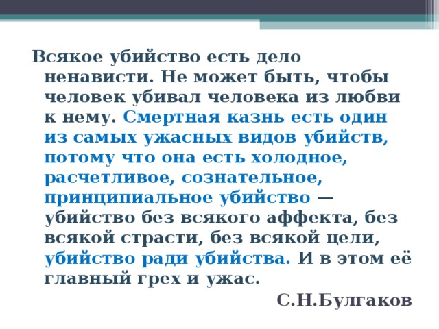 Всякое убийство есть дело ненависти. Не может быть, чтобы человек убивал человека из любви к нему. Смертная казнь есть один из самых ужасных видов убийств, потому что она есть холодное, расчетливое, сознательное, принципиальное убийство — убийство без всякого аффекта, без всякой страсти, без всякой цели, убийство ради убийства. И в этом её главный грех и ужас. С.Н.Булгаков  