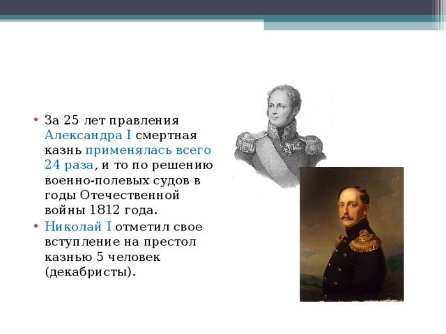 За 25 лет правления Александра I смертная казнь применялась всего 24 раза , и то по решению военно-полевых судов в годы Отечественной войны 1812 года. Николай I отметил свое вступление на престол казнью 5 человек (декабристы).  