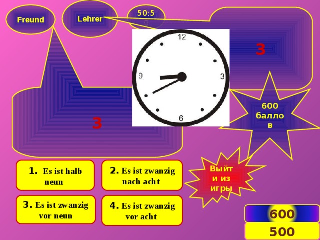  Lehrer   Freund  50:50 3  600 баллов  3 Выйти из игры  2.  Es ist zwanzig nach acht  1 . .  Es ist halb neun   3.  Es ist zwanzig vor neun 4.  Es ist zwanzig vor acht 600 7 500 
