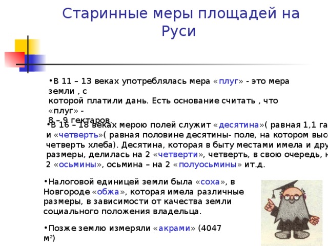 Старинные меры площадей на Руси В 11 – 13 веках употреблялась мера « плуг » - это мера земли , с которой платили дань. Есть основание считать , что «плуг» - 8 – 9 гектаров. В 16 – 18 веках мерою полей служит « десятина »( равная 1,1 га) и « четверть »( равная половине десятины- поле, на котором высевали четверть хлеба). Десятина, которая в быту местами имела и другие размеры, делилась на 2 « четверти », четверть, в свою очередь, на 2 « осьмины », осьмина – на 2 « полуосьмины » ит.д. Налоговой единицей земли была « соха », в Новгороде « обжа », которая имела различные размеры, в зависимости от качества земли социального положения владельца. Позже землю измеряли « акрами » (4047 м 2 ) 