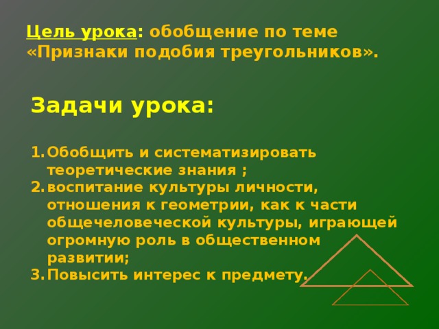 Цель урока : обобщение по теме  «Признаки подобия треугольников». Задачи урока: Обобщить и систематизировать теоретические знания ; воспитание культуры личности, отношения к геометрии, как к части общечеловеческой культуры, играющей огромную роль в общественном развитии; Повысить интерес к предмету. 