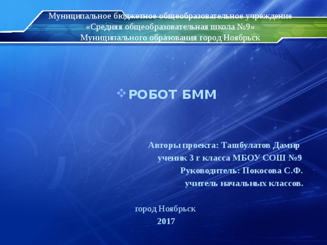 Муниципальное бюджетное общеобразовательное учреждение  «Средняя общеобразовательная школа №9»  Муниципального образования город Ноябрьск   РОБОТ БММ    Авторы проекта: Ташбулатов Дамир  ученик 3 г класса МБОУ СОШ №9  Руководитель: Покосова С.Ф.  учитель начальных классов.  город Ноябрьск 2017 