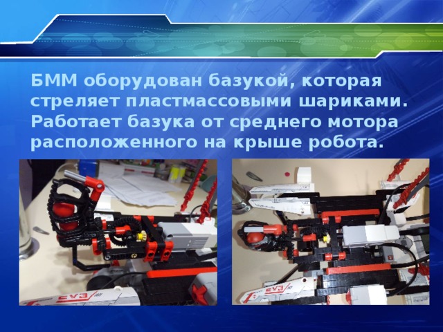 БММ оборудован базукой, которая стреляет пластмассовыми шариками. Работает базука от среднего мотора расположенного на крыше робота.  