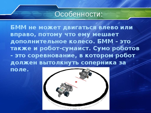 Особенности: БММ не может двигаться влево или вправо, потому что ему мешает дополнительное колесо. БММ - это также и робот-сумаист. Сумо роботов - это соревнование, в котором робот должен вытолкнуть соперника за поле.  