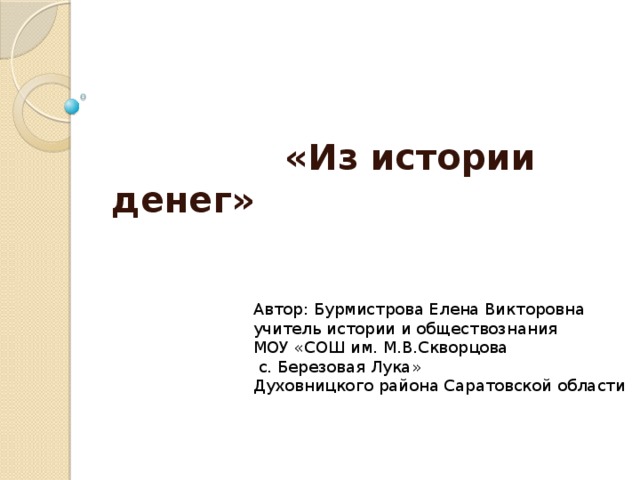  «Из истории денег» Автор: Бурмистрова Елена Викторовна учитель истории и обществознания МОУ «СОШ им. М.В.Скворцова  с. Березовая Лука» Духовницкого района Саратовской области 