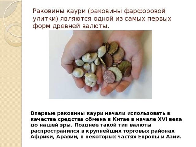Раковины каури (раковины фарфоровой улитки) являются одной из самых первых форм древней валюты. Впервые раковины каури начали использовать в качестве средства обмена в Китае в начале XVI века до нашей эры. Позднее такой тип валюты распространился в крупнейших торговых районах Африки, Аравии, в некоторых частях Европы и Азии. 