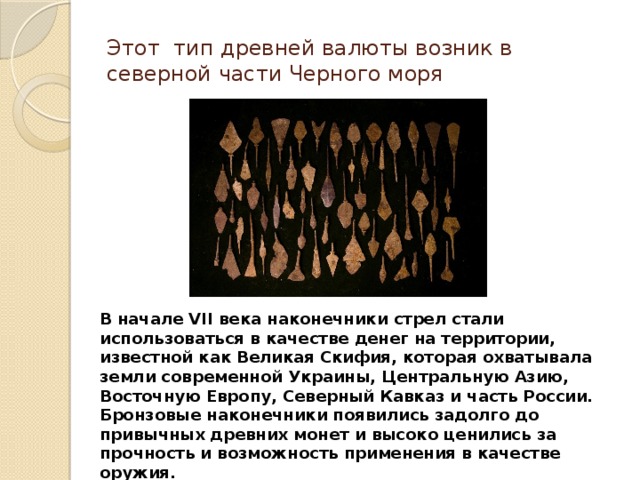 Этот тип древней валюты возник в северной части Черного моря В начале VII века наконечники стрел стали использоваться в качестве денег на территории, известной как Великая Скифия, которая охватывала земли современной Украины, Центральную Азию, Восточную Европу, Северный Кавказ и часть России. Бронзовые наконечники появились задолго до привычных древних монет и высоко ценились за прочность и возможность применения в качестве оружия. 