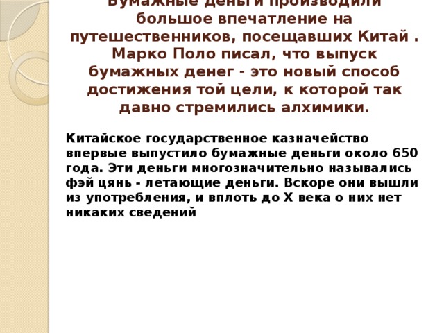 Бумажные деньги производили большое впечатление на путешественников, посещавших Китай . Марко Поло писал, что выпуск бумажных денег - это новый способ достижения той цели, к которой так давно стремились алхимики. Китайское государственное казначейство впервые выпустило бумажные деньги около 650 года. Эти деньги многозначительно назывались фэй цянь - летающие деньги. Вскоре они вышли из употребления, и вплоть до X века о них нет никаких сведений 